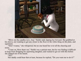 “Blow out the candles now, Ana,” Haldir said, tipping her forward. She grabbed at his sleeve, not wanting to get any closer to the floor or the white thing on the plate, and squirmed.“Don’t wanna,” she whispered, but no one heard her over all the cheering and noise.“Come on, blow them out,” Haldir was a patient man, but he was finding it difficult to keep from dropping his squirming daughter, and wanted to get on with this before she slipped out of his hands.“No!” Her daddy could hear that at least, because he replied, "Do you want me to do it?”
