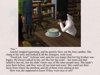 “Yes.”Anariel stopped squirming, and he quickly blew out the four candles. She clung to his neck and looked at all the strangers, wide eyed.“Good job, Ana!” Achenar said, and she was happy that her big brother was happy. He always talked to her, not like her big sister – her mom and dad talked to her too, but she didn’t know any of the other people here. She hadn’t seen them before, and they were all too loud and scary. She could see their faces from where she perched, and all of them were staring at her.How was she supposed to know if they were nice or not? 