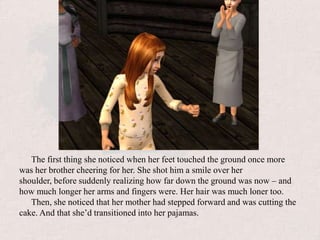 The first thing she noticed when her feet touched the ground once more was her brother cheering for her. She shot him a smile over her shoulder, before suddenly realizing how far down the ground was now – and how much longer her arms and fingers were. Her hair was much loner too.Then, she noticed that her mother had stepped forward and was cutting the cake. And that she’d transitioned into her pajamas.