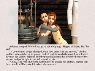 Achenar stepped forward and gave her a big hug. “Happy birthday, Sis,” he said. “If you want to go get changed, your new dress is in the bureau,” Viridia told her, when Achenar let go and melted back towards the crowd. Ana looked down at her yellow pajamas and the pinching elastic that held the hems of the sleeves and pants tight to her ankles and wrists.“Okay,” she replied, before hurrying off to change her clothes, hoping that there would still be cake left when  she returned.