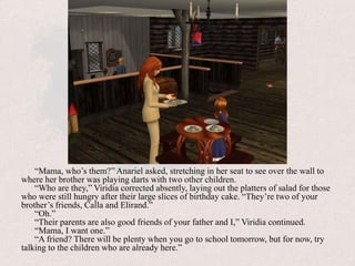 “Mama, who’s them?” Anariel asked, stretching in her seat to see over the wall to where her brother was playing darts with two other children.“Who are they,” Viridia corrected absently, laying out the platters of salad for those who were still hungry after their large slices of birthday cake. “They’re two of your brother’s friends, Calla and Elirand.”“Oh.”“Their parents are also good friends of your father and I,” Viridia continued.“Mama, I want one.”“A friend? There will be plenty when you go to school tomorrow, but for now, try talking to the children who are already here.”