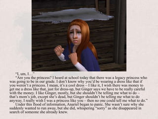 “I, um, I…” “Are you the princess? I heard at school today that there was a legacy princess who was going to be in our grade. I don’t know why you’d be wearing a dress like that if you weren’t a princess. I mean, it’s a cool dress – I like it, I wish there was money to get me a dress like that, just for dress-up, but Ginger says we have to be really careful with the money. I like Ginger, mostly, but she shouldn’t be telling me what to do – that’s mom’s job, except she’s dead, but Ginger shouldn’t be telling me what to do anyway. I really wish I was a princess like you – then no one could tell me what to do.”Under this flood of information, Anariel began to panic. She wasn’t sure why she suddenly wanted to run away, but she did, whispering “sorry” as she disappeared in search of someone she already knew.