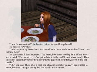 “How do you do that?” she blurted before she could stop herself.He paused, “Do what?”“Hold the plate up in one hand and eat with the other, at the same time? How come nothing falls?”He considered it for a moment. “You mean, how come nothing falls off the plate?” she nodded. “The secret is, you’ve got to hold it in the middle so it stays steady. Then, instead of scooping your food out towards the edge with your fork, scoop it into the middle.”“Oh,” she said. Then, after a beat, she added in a smaller voice, “I just wanted to know, because I thought eating like that would make a mess.”