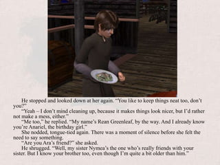 He stopped and looked down at her again. “You like to keep things neat too, don’t you?”“Yeah – I don’t mind cleaning up, because it makes things look nicer, but I’d rather not make a mess, either.”“Me too,” he replied. “My name’s Rean Greenleaf, by the way. And I already know you’re Anariel, the birthday girl.”She nodded, tongue-tied again. There was a moment of silence before she felt the need to say something.“Are you Ara’s friend?” she asked.He shrugged. “Well, my sister Nymea’s the one who’s really friends with your sister. But I know your brother too, even though I’m quite a bit older than him.”