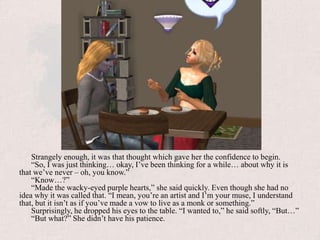 Strangely enough, it was that thought which gave her the confidence to begin.“So, I was just thinking… okay, I’ve been thinking for a while… about why it is that we’ve never – oh, you know.”“Know…?”“Made the wacky-eyed purple hearts,” she said quickly. Even though she had no idea why it was called that. “I mean, you’re an artist and I’m your muse, I understand that, but it isn’t as if you’ve made a vow to live as a monk or something.”Surprisingly, he dropped his eyes to the table. “I wanted to,” he said softly, “But…”“But what?” She didn’t have his patience.