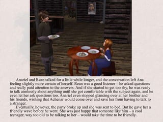 Anariel and Rean talked for a little while longer, and the conversation left Ana feeling slightly more certain of herself. Rean was a good listener – he asked questions and really paid attention to the answers. And if she started to get too shy, he was ready to talk aimlessly about anything until she got comfortable with the subject again, and he even let her ask questions too. Anariel even stopped glancing over at her brother and his friends, wishing that Achenar would come over and save her from having to talk to a stranger. Eventually, however, the party broke up and she was sent to bed. But he gave her a friendly wave before he went. She was just happy that someone like him – a cool teenager, way too old to be talking to her – would take the time to be friendly.