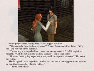 Other people in the family were far less happy, however.“Why does she have to share my room?” Aranel demanded of her father. “Why can’t she just stay in the nursery?”“The nursery’s being rebuilt next, now that no one needs it,” Haldir explained patiently, “And it’s not as if she’s a total stranger – she is your sister.”“How am I ever going to get any privacy with the squirt in my room?” Her voice was rising.Haldir sighed. “Ara, regardless of what you say, she is sharing your room because we don’t have any other place to put her.”“There’s the hallway.”
