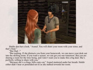 Haldir shot her a look. “Aranel. You will share your room with your sister, and that’s final.”“But Dad –”“But nothing. If she distracts you from your homework, we can move your desk out into the skilling room. If you want a screen, we can get you one tomorrow. But you are sharing a room for the time being, and I don’t want you to make this a big deal. She’s perfectly willing to share with you.”“Because she’s a clingy little copy-cat,” Aranel muttered under her breath. Haldir either didn’t hear or pretended not to as she stalked towards her room.