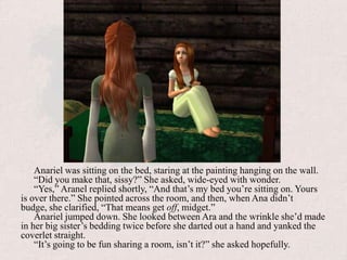 Anariel was sitting on the bed, staring at the painting hanging on the wall.“Did you make that, sissy?” She asked, wide-eyed with wonder.“Yes,” Aranel replied shortly, “And that’s my bed you’re sitting on. Yours is over there.” She pointed across the room, and then, when Ana didn’t budge, she clarified, “That means get off, midget.”Anariel jumped down. She looked between Ara and the wrinkle she’d made in her big sister’s bedding twice before she darted out a hand and yanked the coverlet straight.“It’s going to be fun sharing a room, isn’t it?” she asked hopefully.
