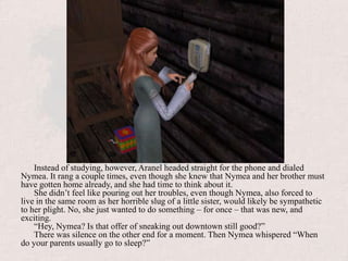 Instead of studying, however, Aranel headed straight for the phone and dialed Nymea. It rang a couple times, even though she knew that Nymea and her brother must have gotten home already, and she had time to think about it.She didn’t feel like pouring out her troubles, even though Nymea, also forced to live in the same room as her horrible slug of a little sister, would likely be sympathetic to her plight. No, she just wanted to do something – for once – that was new, and exciting. “Hey, Nymea? Is that offer of sneaking out downtown still good?”There was silence on the other end for a moment. Then Nymea whispered “When do your parents usually go to sleep?”