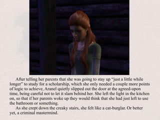 After telling her parents that she was going to stay up “just a little while longer” to study for a scholarship, which she only needed a couple more points of logic to achieve, Aranel quietly slipped out the door at the agreed-upon time, being careful not to let it slam behind her. She left the light in the kitchen on, so that if her parents woke up they would think that she had just left to use the bathroom or something.As she crept down the creaky stairs, she felt like a cat-burglar. Or better yet, a criminal mastermind.