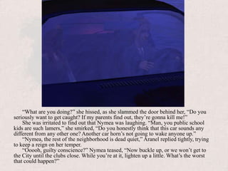 “What are you doing?” she hissed, as she slammed the door behind her, “Do you seriously want to get caught? If my parents find out, they’re gonna kill me!”She was irritated to find out that Nymea was laughing. “Man, you public school kids are such lamers,” she smirked, “Do you honestly think that this car sounds any different from any other one? Another car horn’s not going to wake anyone up.”“Nymea, the rest of the neighborhood is dead quiet,” Aranel replied tightly, trying to keep a reign on her temper.“Ooooh, guilty conscience?” Nymea teased, “Now buckle up, or we won’t get to the City until the clubs close. While you’re at it, lighten up a little. What’s the worst that could happen?”