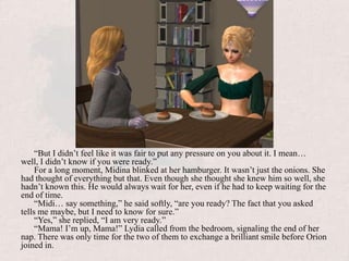 “But I didn’t feel like it was fair to put any pressure on you about it. I mean… well, I didn’t know if you were ready.”For a long moment, Midina blinked at her hamburger. It wasn’t just the onions. She had thought of everything but that. Even though she thought she knew him so well, she hadn’t known this. He would always wait for her, even if he had to keep waiting for the end of time.“Midi… say something,” he said softly, “are you ready? The fact that you asked tells me maybe, but I need to know for sure.”“Yes,” she replied, “I am very ready.”“Mama! I’m up, Mama!” Lydia called from the bedroom, signaling the end of her nap. There was only time for the two of them to exchange a brilliant smile before Orion joined in.