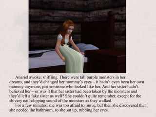 Ana wakes upAnariel awoke, sniffling. There were tall purple monsters in her dreams, and they’d changed her mommy’s eyes – it hadn’t even been her own mommy anymore, just someone who looked like her. And her sister hadn’t believed her – or was it that her sister had been taken by the monsters and they’d left a fake sister as well? She couldn’t quite remember, except for the shivery nail-clipping sound of the monsters as they walked.For a few minutes, she was too afraid to move, but then she discovered that she needed the bathroom, so she sat up, rubbing her eyes. 