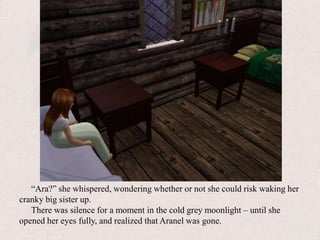 “Ara?” she whispered, wondering whether or not she could risk waking her cranky big sister up.There was silence for a moment in the cold grey moonlight – until she opened her eyes fully, and realized that Aranel was gone.