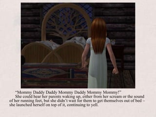 “Mommy Daddy Daddy Mommy Daddy Mommy Mommy!”She could hear her parents waking up, either from her scream or the sound of her running feet, but she didn’t wait for them to get themselves out of bed – she launched herself on top of it, continuing to yell.
