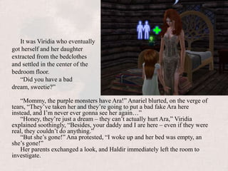 It was Viridia who eventually got herself and her daughter extracted from the bedclothes and settled in the center of the bedroom floor.“Did you have a bad dream, sweetie?”“Mommy, the purple monsters have Ara!” Anariel blurted, on the verge of tears, “They’ve taken her and they’re going to put a bad fake Ara here instead, and I’m never ever gonna see her again…”“Honey, they’re just a dream – they can’t actually hurt Ara,” Viridia explained soothingly, “Besides, your daddy and I are here – even if they were real, they couldn’t do anything.”“But she’s gone!” Ana protested, “I woke up and her bed was empty, an she’s gone!”Her parents exchanged a look, and Haldir immediately left the room to investigate.