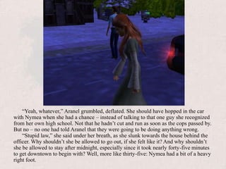 “Yeah, whatever,” Aranel grumbled, deflated. She should have hopped in the car with Nymea when she had a chance – instead of talking to that one guy she recognized from her own high school. Not that he hadn’t cut and run as soon as the cops passed by. But no – no one had told Aranel that they were going to be doing anything wrong. “Stupid law,” she said under her breath, as she slunk towards the house behind the officer. Why shouldn’t she be allowed to go out, if she felt like it? And why shouldn’t she be allowed to stay after midnight, especially since it took nearly forty-five minutes to get downtown to begin with? Well, more like thirty-five: Nymea had a bit of a heavy right foot.
