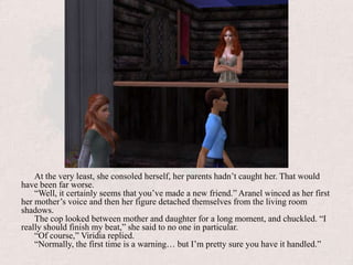 At the very least, she consoled herself, her parents hadn’t caught her. That would have been far worse.“Well, it certainly seems that you’ve made a new friend.” Aranel winced as her first her mother’s voice and then her figure detached themselves from the living room shadows. The cop looked between mother and daughter for a long moment, and chuckled. “I really should finish my beat,” she said to no one in particular.“Of course,” Viridia replied.“Normally, the first time is a warning… but I’m pretty sure you have it handled.”