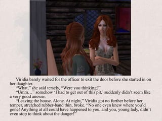 Viridia barely waited for the officer to exit the door before she started in on her daughter.“What,” she said tersely, “Were you thinking?”“Umm…” somehow ‘I had to get out of this pit,’ suddenly didn’t seem like a very good answer.“Leaving the house. Alone. At night,” Viridia got no further before her temper, stretched rubber-band thin, broke. “No one even knew where you’d gone! Anything at all could have happened to you, and you, young lady, didn’t even stop to think about the danger!”
