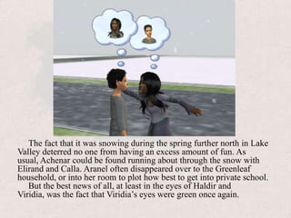 The fact that it was snowing during the spring further north in Lake Valley deterred no one from having an excess amount of fun. As usual, Achenar could be found running about through the snow with Elirand and Calla. Aranel often disappeared over to the Greenleaf household, or into her room to plot how best to get into private school. But the best news of all, at least in the eyes of Haldir and Viridia, was the fact that Viridia’s eyes were green once again.
