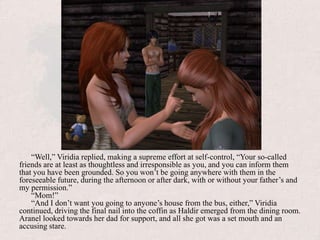 “Well,” Viridia replied, making a supreme effort at self-control, “Your so-called friends are at least as thoughtless and irresponsible as you, and you can inform them that you have been grounded. So you won’t be going anywhere with them in the foreseeable future, during the afternoon or after dark, with or without your father’s and my permission.”“Mom!”“And I don’t want you going to anyone’s house from the bus, either,” Viridia continued, driving the final nail into the coffin as Haldir emerged from the dining room. Aranel looked towards her dad for support, and all she got was a set mouth and an accusing stare. 