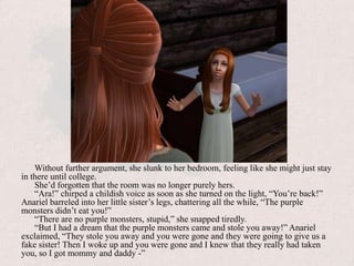 Without further argument, she slunk to her bedroom, feeling like she might just stay in there until college.She’d forgotten that the room was no longer purely hers.“Ara!” chirped a childish voice as soon as she turned on the light, “You’re back!” Anariel barreled into her little sister’s legs, chattering all the while, “The purple monsters didn’t eat you!”“There are no purple monsters, stupid,” she snapped tiredly.“But I had a dream that the purple monsters came and stole you away!” Anariel exclaimed, “They stole you away and you were gone and they were going to give us a fake sister! Then I woke up and you were gone and I knew that they really had taken you, so I got mommy and daddy -”