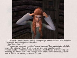 “You what?” Aranel snarled, finally having caught on to what must have happened. “You stupid, disgusting little tattling sneak!”“But the monsters –”“There are no monsters, you idiot,” Aranel snapped, “Just sneaky tattle-tale little sisters who ruin everything! If you could just keep your stupid dreams to yourself, maybe I could make some friends and actually have a life!” Ana’s lip was trembling, but Aranel didn’t care. “Just go away,” she finished venomously, “I don’t want to have to see a sneaky little brat like you.”