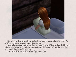 She slammed down on her own bed, too angry to care about her sister’s sniffling sobs on the other side of the room.Anariel was too overwhelmed to say anything, sniffling and curled by her pillow, but inside her head she was repeating the same two words, over and over, until they lost all meaning.I’m sorry, I’m sorry, I’m sorry, I’m sorry, I’m…			*	*	*
