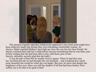 The amount of parties that they’d had in the apartment’s tiny front room might have been relatively small, but already they were becoming comfortably routine. As always, Makir watched Midina’s face light up when she saw her two best friends. He always watched them talk for a while before anyone remembered that he was there, part of him wishing that she had been able to stay with them, part of him fiercely, defiantly, secretly glad that she hadn’t.It was the part of him that he usually tried to ignore. When he had first seen her, terrified and sad, he had thought she was beautiful – and wondered how much more beautiful she would be when she was happy. But now, he knew that despite the brightness of her eyes, there was still the shadow of all that had been broken. How selfish was it for him to be glad of that?