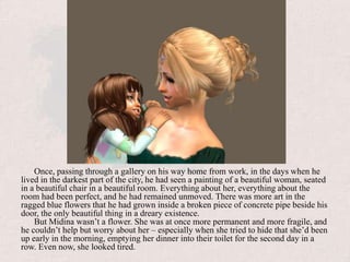 Once, passing through a gallery on his way home from work, in the days when he lived in the darkest part of the city, he had seen a painting of a beautiful woman, seated in a beautiful chair in a beautiful room. Everything about her, everything about the room had been perfect, and he had remained unmoved. There was more art in the ragged blue flowers that he had grown inside a broken piece of concrete pipe beside his door, the only beautiful thing in a dreary existence.But Midina wasn’t a flower. She was at once more permanent and more fragile, and he couldn’t help but worry about her – especially when she tried to hide that she’d been up early in the morning, emptying her dinner into their toilet for the second day in a row. Even now, she looked tired.