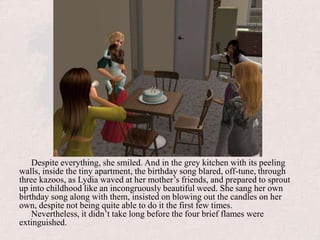 Despite everything, she smiled. And in the grey kitchen with its peeling walls, inside the tiny apartment, the birthday song blared, off-tune, through three kazoos, as Lydia waved at her mother’s friends, and prepared to sprout up into childhood like an incongruously beautiful weed. She sang her own birthday song along with them, insisted on blowing out the candles on her own, despite not being quite able to do it the first few times.Nevertheless, it didn’t take long before the four brief flames were extinguished.