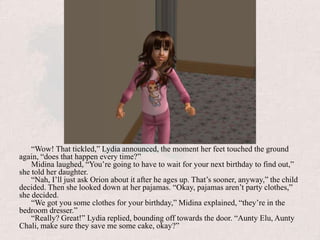 “Wow! That tickled,” Lydia announced, the moment her feet touched the ground again, “does that happen every time?”Midina laughed, “You’re going to have to wait for your next birthday to find out,” she told her daughter.“Nah, I’ll just ask Orion about it after he ages up. That’s sooner, anyway,” the child decided. Then she looked down at her pajamas. “Okay, pajamas aren’t party clothes,” she decided. “We got you some clothes for your birthday,” Midina explained, “they’re in the bedroom dresser.”“Really? Great!” Lydia replied, bounding off towards the door. “Aunty Elu, Aunty Chali, make sure they save me some cake, okay?”