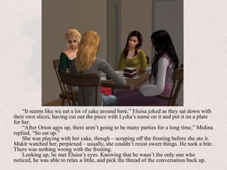 “It seems like we eat a lot of cake around here,” Eluisa joked as they sat down with their own slices, having cut out the piece with Lydia’s name on it and put it on a plate for her.“After Orion ages up, there aren’t going to be many parties for a long time,” Midina replied, “So eat up.”She was playing with her cake, though – scraping off the frosting before she ate it. Makir watched her, perplexed – usually, she couldn’t resist sweet things. He took a bite. There was nothing wrong with the frosting.Looking up, he met Eluisa’s eyes. Knowing that he wasn’t the only one who noticed, he was able to relax a little, and pick the thread of the conversation back up.