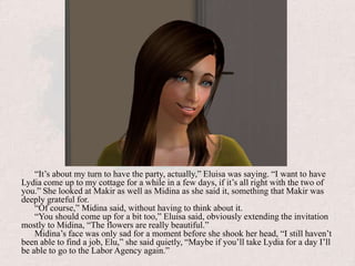“It’s about my turn to have the party, actually,” Eluisa was saying. “I want to have Lydia come up to my cottage for a while in a few days, if it’s all right with the two of you.” She looked at Makir as well as Midina as she said it, something that Makir was deeply grateful for. “Of course,” Midina said, without having to think about it. “You should come up for a bit too,” Eluisa said, obviously extending the invitation mostly to Midina, “The flowers are really beautiful.”Midina’s face was only sad for a moment before she shook her head, “I still haven’t been able to find a job, Elu,” she said quietly, “Maybe if you’ll take Lydia for a day I’ll be able to go to the Labor Agency again.”