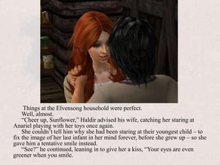  Things at the Elvensong household were perfect. Well, almost.“Cheer up, Sunflower,” Haldir advised his wife, catching her staring at Anariel playing with her toys once again.She couldn’t tell him why she had been staring at their youngest child – to fix the image of her last infant in her mind forever, before she grew up – so she gave him a tentative smile instead.“See?” he continued, leaning in to give her a kiss, “Your eyes are even greener when you smile.