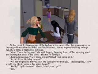 At that point, Lydia came out of the bedroom, the cause of her lateness obvious in the tangled knots that she’d tied her shoelaces into. Before anyone could try to help her, she’d made a beeline for the cake.“Wow! That’s the big one,” she said, happily hopping down off her stepping stool and looking for a seat at the table, “Thanks for saving it.”Chalimyra laughed. “How could we not? It had your name on it.”“So, it’s like a birthday present?”“No, but my present for you isn’t one I can give you tonight,” Eluisa replied, “How would you like to spend a day at my house?”“Really?” Lydia beamed, “Mama, Makir, can I go?”“Yes.” 