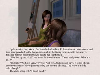Lydia scarfed her cake so fast that she had to be told three times to slow down, and then scampered off to the beaten-up couch in the living room, next to the nearly-finished portrait of her mother, to talk to her ‘auntie Elu.’“You live by the lake?” she asked in astonishment, “That’s really cool! What’s it like?”“The lake? Well, it’s very, very big. And wet. And on calm days, it looks like an enormous sheet of silver just stretching out into the distance. The water’s a little cold, though.”The child shrugged. “I don’t mind.”