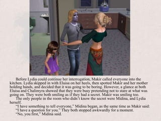Before Lydia could continue her interrogation, Makir called everyone into the kitchen. Lydia skipped in with Eluisa on her heels, then spotted Makir and her mother holding hands, and decided that it was going to be boring. However, a glance at both Eluisa and Chalimyra showed that they were busy pretending not to stare at what was going on. They were both smiling as if they had a secret. Makir was smiling too.The only people in the room who didn’t know the secret were Midina, and Lydia herself.“I have something to tell everyone,” Midina began, as the same time as Makir said:“I have a question for you.” They both stopped awkwardly for a moment.“No, you first,” Midina said.
