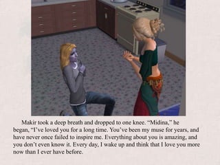 Makir took a deep breath and dropped to one knee. “Midina,” he began, “I’ve loved you for a long time. You’ve been my muse for years, and have never once failed to inspire me. Everything about you is amazing, and you don’t even know it. Every day, I wake up and think that I love you more now than I ever have before.