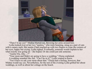 “Then I’d say yes!” Midina blurted out, throwing her arms around him. Lydia looked over at her two “aunties,” who were beaming, smug as a pair of cats with a canary each. Her auntie Chali reached up with two fingers to wipe the corners of her eyes, happy but crying. Lydia sighed. Eventually, someone would explain to her what exactly was going on – she hoped. Or she could just ask someone.“Auntie Elu, why…?”“Your mom and Makir are going to have a wedding,” Eluisa explained.A wedding sounded like fun. “Can I be in it?” Lydia wanted to know.“You’d have to ask your mom about that.” Eluisa had a feeling, however, that Midina would say yes. Nevertheless, for the rest of the evening Lydia grilled her about weddings, as well as about her cottage on the beach.