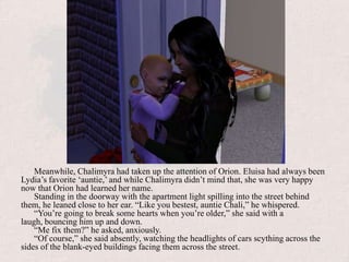 Meanwhile, Chalimyra had taken up the attention of Orion. Eluisa had always been Lydia’s favorite ‘auntie,’ and while Chalimyra didn’t mind that, she was very happy now that Orion had learned her name.Standing in the doorway with the apartment light spilling into the street behind them, he leaned close to her ear. “Like you bestest, auntie Chali,” he whispered.“You’re going to break some hearts when you’re older,” she said with a laugh, bouncing him up and down.“Me fix them?” he asked, anxiously.“Of course,” she said absently, watching the headlights of cars scything across the sides of the blank-eyed buildings facing them across the street.