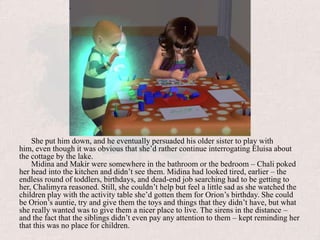She put him down, and he eventually persuaded his older sister to play with him, even though it was obvious that she’d rather continue interrogating Eluisa about the cottage by the lake. Midina and Makir were somewhere in the bathroom or the bedroom – Chali poked her head into the kitchen and didn’t see them. Midina had looked tired, earlier – the endless round of toddlers, birthdays, and dead-end job searching had to be getting to her, Chalimyra reasoned. Still, she couldn’t help but feel a little sad as she watched the children play with the activity table she’d gotten them for Orion’s birthday. She could be Orion’s auntie, try and give them the toys and things that they didn’t have, but what she really wanted was to give them a nicer place to live. The sirens in the distance – and the fact that the siblings didn’t even pay any attention to them – kept reminding her that this was no place for children.