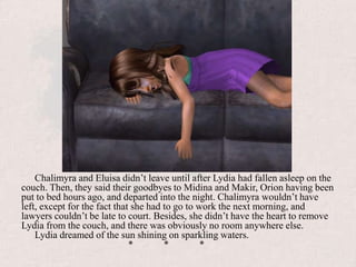 Chalimyra and Eluisa didn’t leave until after Lydia had fallen asleep on the couch. Then, they said their goodbyes to Midina and Makir, Orion having been put to bed hours ago, and departed into the night. Chalimyra wouldn’t have left, except for the fact that she had to go to work the next morning, and lawyers couldn’t be late to court. Besides, she didn’t have the heart to remove Lydia from the couch, and there was obviously no room anywhere else.Lydia dreamed of the sun shining on sparkling waters.			*	*	*