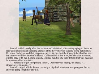 Anariel trailed slowly after her brother and his friend, alternating trying to listen to their conversation and sneaking glances at the boy who was tagging along behind her. Her mom had explained that his parents were friends, but she thought she’d rather take her chances with her brother’s friends. Calla smiled at her a lot, but she didn’t seem to want to play with her. Elirand usually ignored her, but she didn’t think that was because he was mean like her sister.“… Just have to get into private school,” Achenar was saying, up ahead, “… otherwise… be alone…”Anariel cringed a little. It was certainly a big deal, whatever was going on, but no one was going to tell her about it.