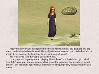Pretty much everyone had reached the beach before she did, and plunged into the water, so she dawdled on the sand. She really did want to swim, but… Which would be worse, to be alone on the beach, or to be swimming all alone?She was saved from having to decide by Calla.“Hurry up, we’re going to start playing Marco Polo!” the dark-haired girl called. Ana didn’t dare wait and question whether or not the invitation had even been meant for her – she spun into her swimsuit immediately and jumped in, disregarding the cold waves.