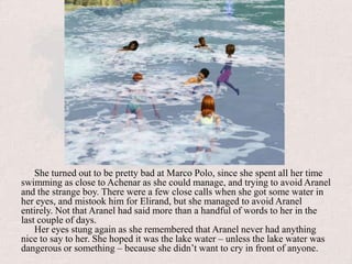 She turned out to be pretty bad at Marco Polo, since she spent all her time swimming as close to Achenar as she could manage, and trying to avoid Aranel and the strange boy. There were a few close calls when she got some water in her eyes, and mistook him for Elirand, but she managed to avoid Aranel entirely. Not that Aranel had said more than a handful of words to her in the last couple of days.Her eyes stung again as she remembered that Aranel never had anything nice to say to her. She hoped it was the lake water – unless the lake water was dangerous or something – because she didn’t want to cry in front of anyone.