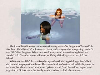 She forced herself to concentrate on swimming, even after the game of Marco Polo dissolved. She’d been “it” at least seven times, and everyone else was getting tired of it. Ana didn’t like the game. When she closed her eyes and was swimming blind, she couldn’t tell if the others were still there, or if they’d finally given up and left her behind.Whenever she didn’t have to keep her eyes closed, she tagged along after Calla if she couldn’t keep up with Achenar. There wasn’t a lot of serious talk while they were in the water, but she overheard a lot about “private school,” and the sudden, urgent need to get into it. School made her lonely, so she tried not to think about it much.