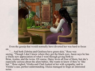 Even the gossip that would normally have diverted her was hard to focus on.“… And both Zebrina and Genlisea have green skin,” Rose was saying, “Though I don’t know where they got the black eyes. Jason says he has a whole new appreciation of what I went through giving birth to Briar, Azalea, and the twins. Of course, Daisy loves all four of them, but she’s especially curious about the alien babies. She wants to know if they’re ‘like her.’” Rose sighed. Viridia and Chali looked at her with sympathy, and in Viridia’s case, perfect understanding. Eluisa managed to feign an interested noise.
