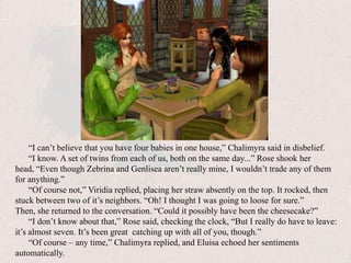 “I can’t believe that you have four babies in one house,” Chalimyra said in disbelief.“I know. A set of twins from each of us, both on the same day...” Rose shook her head, “Even though Zebrina and Genlisea aren’t really mine, I wouldn’t trade any of them for anything.”“Of course not,” Viridia replied, placing her straw absently on the top. It rocked, then stuck between two of it’s neighbors. “Oh! I thought I was going to loose for sure.” Then, she returned to the conversation. “Could it possibly have been the cheesecake?”“I don’t know about that,” Rose said, checking the clock, “But I really do have to leave: it’s almost seven. It’s been great  catching up with all of you, though.”“Of course – any time,” Chalimyra replied, and Eluisa echoed her sentiments automatically.